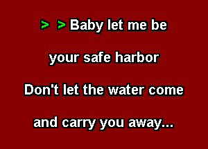 r t Baby let me be
your safe harbor

Don't let the water come

and carry you away...