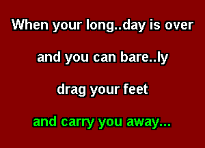 When your long..day is over
and you can bare..ly

drag your feet

and carry you away...