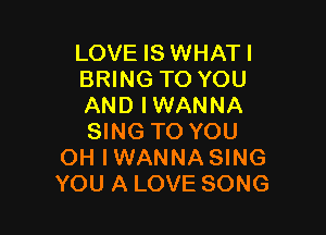 LOVE IS WHATI
BRING TO YOU
AND IWANNA

SING TO YOU
OH IWANNA SING
YOU A LOVE SONG