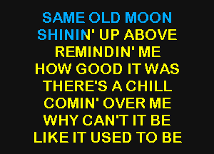 SAME OLD MOON
SHININ' UP ABOVE
REMINDIN' ME
HOW GOOD IT WAS
THERE'S ACHILL
COMIN' OVER ME

WHY CAN'T IT BE
LIKE IT USED TO BE l