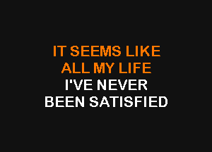 IT SEEMS LIKE
ALL MY LIFE

I'VE NEVER
BEEN SATISFIED