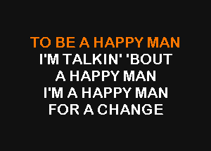 TO BE A HAPPY MAN
I'M TALKIN' 'BOUT

A HAPPY MAN
I'M A HAPPY MAN
FOR A CHANGE