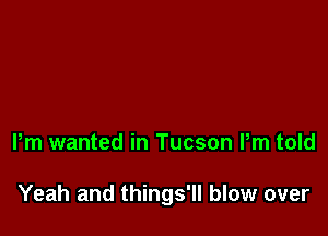 Pm wanted in Tucson Pm told

Yeah and things'll blow over