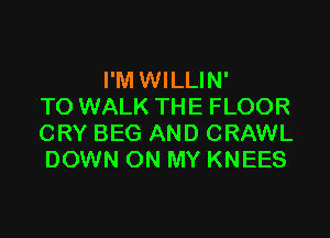 I'M WILLIN'
TO WALK THE FLOOR

CRY BEG AND CRAWL
DOWN ON MY KNEES