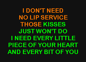 I DON'T NEED
N0 LIP SERVICE
THOSE KISSES
JUST WON'T DO
I NEED EVERY LITI'LE
PIECE OF YOUR HEART
AND EVERY BIT OF YOU