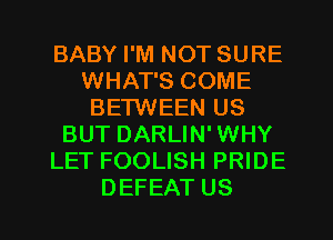 BABY I'M NOT SURE
WHAT'S COME
BETWEEN US
BUT DARLIN' WHY
LET FOOLISH PRIDE
DEFEAT US