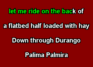 let me ride on the back of
a flatbed half loaded with hay
Down through Durango

Palima Palmira