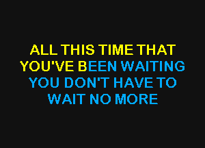 ALL THIS TIMETHAT
YOU'VE BEEN WAITING
YOU DON'T HAVE TO
WAIT NO MORE

g