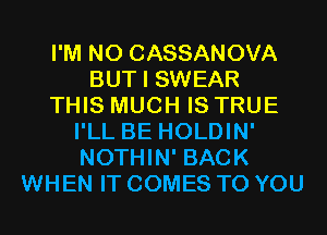 I'M N0 CASSANOVA
BUT I SWEAR
THIS MUCH IS TRUE
I'LL BE HOLDIN'
NOTHIN' BACK
WHEN IT COMES TO YOU