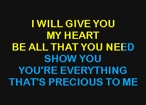 IWILLGIVE YOU
MY HEART
BE ALL THAT YOU NEED
SHOW YOU
YOU'RE EVERYTHING
THAT'S PRECIOUS TO ME