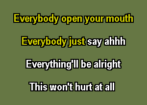 Everybody open your mouth

Everybody just say ahhh

Everything'll be alright

This won't hurt at all