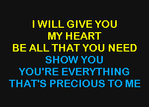 IWILLGIVE YOU
MY HEART
BE ALL THAT YOU NEED
SHOW YOU
YOU'RE EVERYTHING
THAT'S PRECIOUS TO ME