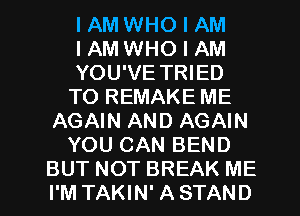 I AM WHO I AM
I AM WHO I AM
YOU'VE TRIED
TO REMAKE ME
AGAIN AND AGAIN
YOU CAN BEND
BUT NOT BREAK ME
I'M TAKIN' A STAND