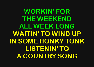 WORKIN' FOR
THEWEEKEND
ALLWEEK LONG
WAITIN'TO WIND UP
IN SOME HONKY TONK
LISTENIN'TO
ACOUNTRY SONG