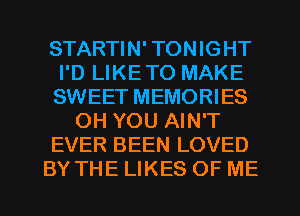 STARTIN' TONIGHT
I'D LIKETO MAKE
SWEET MEMORIES

OH YOU AIN'T

EVER BEEN LOVED

BY THE LIKES OF ME