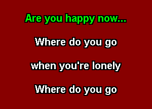 Are you happy now...

Where do you go

when you're lonely

Where do you go