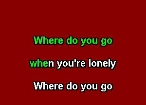 Where do you go

when you're lonely

Where do you go
