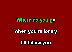 Where do you go

when you're lonely

Pll follow you