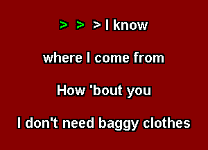 t' Mknow
where I come from

How 'bout you

I don't need baggy clothes