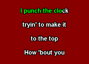 l punch the clock
tryin' to make it

to the top

How 'bout you