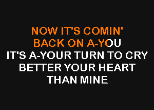 NOW IT'S COMIN'
BACK ON A-YOU
IT'S A-YOUR TURN T0 CRY
BETTER YOUR HEART
THAN MINE