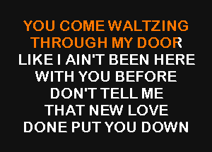 YOU COMEWALTZING
THROUGH MY DOOR
LIKE I AIN'T BEEN HERE
WITH YOU BEFORE
DON'T TELL ME
THAT NEW LOVE
DONE PUT YOU DOWN
