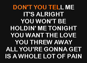 DON'T YOU TELL ME
IT'S ALRIGHT
YOU WON'T BE
HOLDIN' METONIGHT
YOU WANT THE LOVE
YOU THREW AWAY
ALL YOU'RE GONNAGET
IS AWHOLE LOT OF PAIN