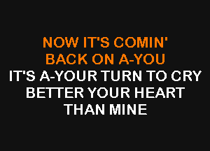 NOW IT'S COMIN'
BACK ON A-YOU
IT'S A-YOUR TURN T0 CRY
BETTER YOUR HEART
THAN MINE