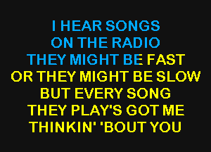 I HEAR SONGS
ON THE RADIO
THEY MIGHT BE FAST
0R THEY MIGHT BE SLOW
BUT EVERY SONG
TH EY PLAY'S GOT ME
THINKIN' 'BOUT YOU