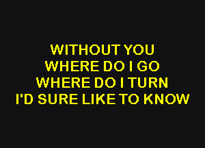 WITHOUT YOU
WHERE DO I GO

WHERE DO I TURN
I'D SURE LIKETO KNOW