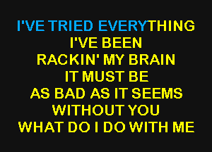 I'VE TRIED EVERYTHING
I'VE BEEN
RACKIN' MY BRAIN
IT MUST BE
AS BAD AS IT SEEMS
WITHOUT YOU
WHAT DO I DO WITH ME