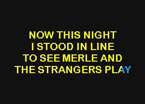 NOW THIS NIGHT
ISTOOD IN LINE
TO SEE MERLE AND
THE STRANGERS PLAY