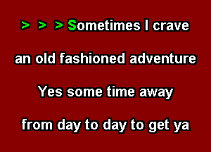 2) t. Sometimes I crave
an old fashioned adventure

Yes some time away

from day to day to get ya