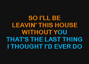 SO I'LL BE
LEAVIN'THIS HOUSE
WITHOUT YOU
THAT'S THE LAST THING
ITHOUGHT I'D EVER D0