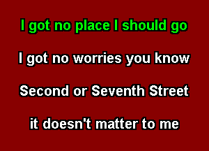 I got no place I should go

I got no worries you know

Second or Seventh Street

it doesn't matter to me