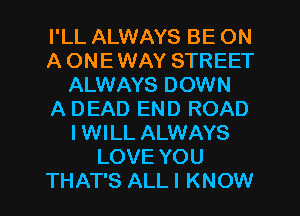 I'LL ALWAYS BE ON
A ONE WAY STREET
ALWAYS DOWN
A DEAD END ROAD
I WILL ALWAYS
LOVE YOU
THAT'S ALL I KNOW