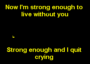 Now I'm strong enough to
live without you

I-

Strong enough and I quit
crying
