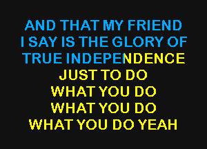 AND THAT MY FRIEND
I SAY IS THE GLORY 0F
TRUE INDEPENDENCE
JUST TO DO
WHAT YOU DO
WHAT YOU DO
WHAT YOU DO YEAH