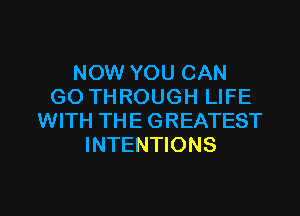 NOW YOU CAN
GO THROUGH LIFE

WITH TH E G REATEST
INTENTIONS