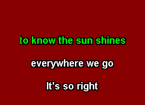 to know the sun shines

everywhere we go

It's so right