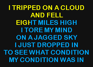 I TRIPPED ON A CLOUD
AND FELL
EIGHT MILES HIGH
ITORE MY MIND
0N AJAGGED SKY
IJUST DROPPED IN
TO SEEWHAT CONDITION
MY CONDITION WAS IN