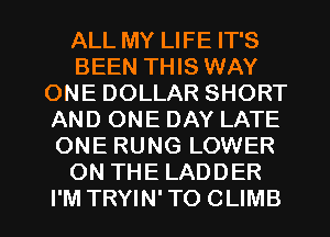ALL MY LIFE IT'S
BEEN THIS WAY
ONE DOLLAR SHORT
AND ONE DAY LATE
ONE RUNG LOWER
ON THE LADDER
I'M TRYIN' TO CLIMB