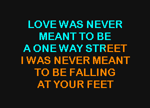 LOVE WAS NEVER
MEANT TO BE
A ONE WAY STREET
I WAS NEVER MEANT
TO BE FALLING

AT YOUR FEET l