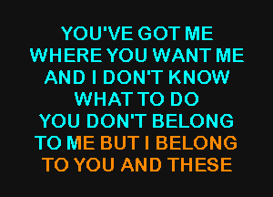 YOU'VE GOT ME
WHEREYOU WANT ME
AND I DON'T KNOW
WHAT TO DO
YOU DON'T BELONG
TO ME BUT I BELONG
TO YOU AND THESE