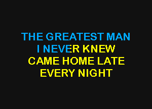 THE GREATEST MAN
I NEVER KNEW
CAME HOME LATE
EVERY NIGHT