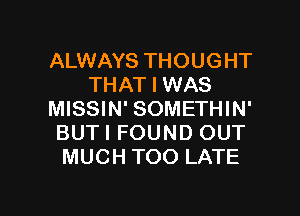 ALWAYS THOUGHT
THAT I WAS
MISSIN' SOMETHIN'
BUTI FOUND OUT
MUCH TOO LATE

g