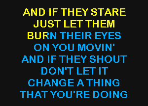 AND IF THEY STARE
JUST LET THEM
BURN THEIR EYES
ON YOU MOVIN'
AND IF THEY SHOUT
DON'T LET IT
CHANGEATHING
THAT YOU'RE DOING