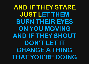 AND IF THEY STARE
JUST LET THEM
BURN THEIR EYES
ON YOU MOVING
AND IF THEY SHOUT
DON'T LET IT
CHANGEATHING
THAT YOU'RE DOING