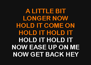 A LITTLE BIT
LONGER NOW
HOLD IT COME ON
HOLD IT HOLD IT
HOLD IT HOLD IT
NOW EASE UP ON ME

NOWGET BACK HEY I