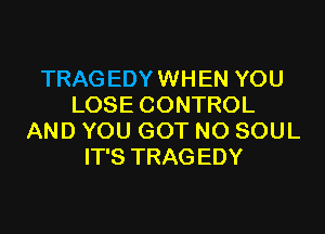 TRAG EDY WHEN YOU
LOSE CONTROL
AND YOU GOT N0 SOUL
IT'S TRAG EDY